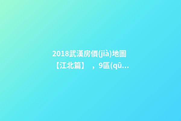 2018武漢房價(jià)地圖【江北篇】，9區(qū)28板塊1月最新房價(jià)